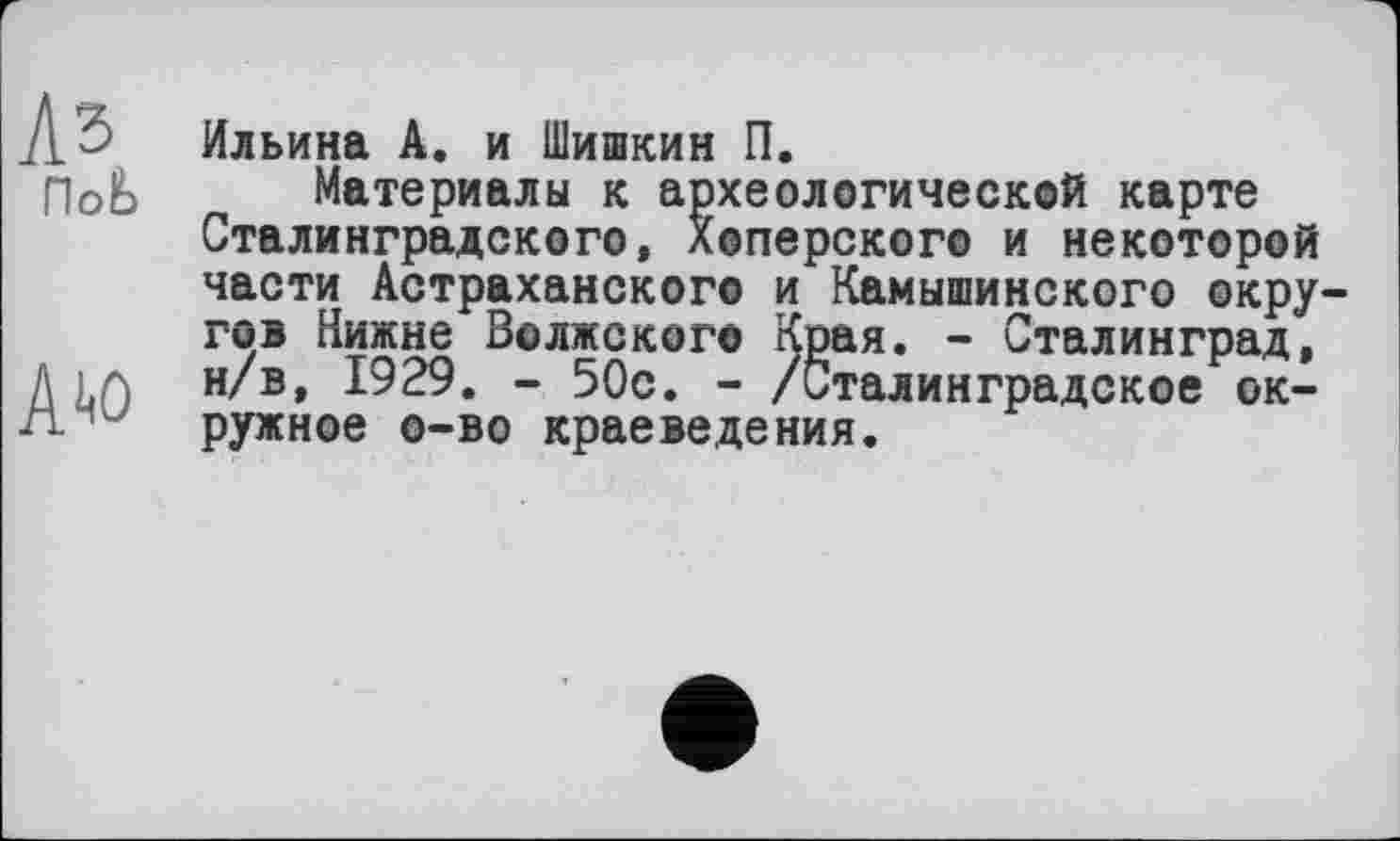 ﻿Аз
ПоЬ
Aw
Ильина А. и Шишкин П.
Материалы к археологической карте Сталинградского, Хоперского и некоторой части Астраханского и Камышинского окру гов Нижнє Волжского Края. - Сталинград, н/в, 1929. - 50с. - /Сталинградское окружное о—во краеведения.